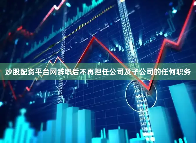 炒股配资平台网辞职后不再担任公司及子公司的任何职务