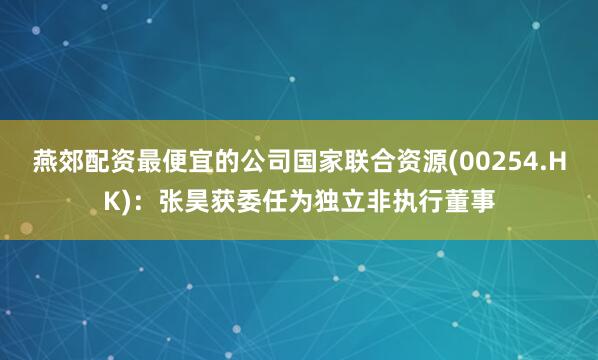 燕郊配资最便宜的公司国家联合资源(00254.HK)：张昊获委任为独立非执行董事