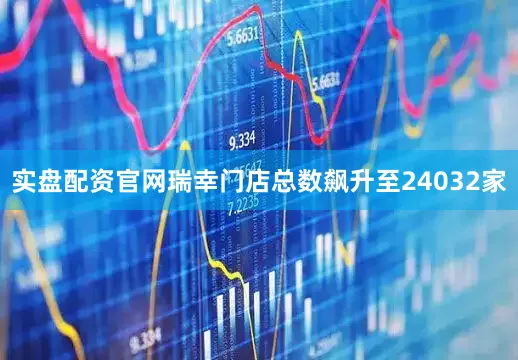 实盘配资官网瑞幸门店总数飙升至24032家