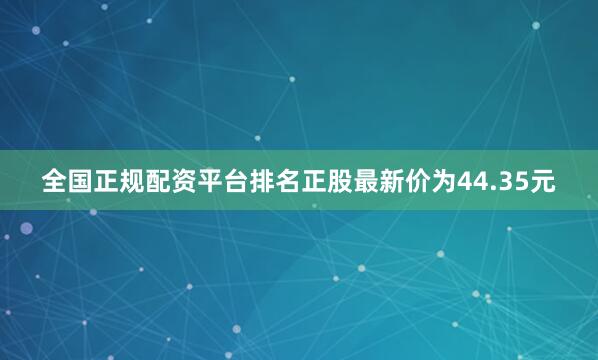 全国正规配资平台排名正股最新价为44.35元