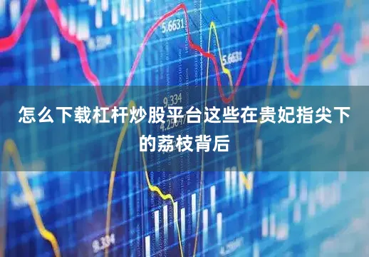 怎么下载杠杆炒股平台这些在贵妃指尖下的荔枝背后