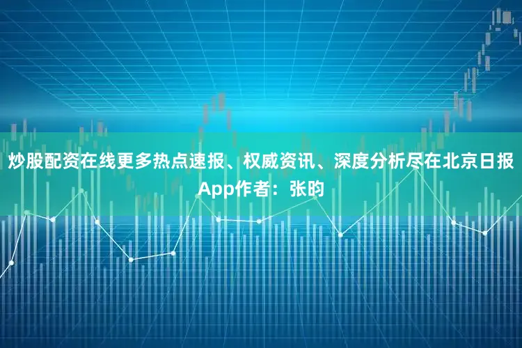 炒股配资在线更多热点速报、权威资讯、深度分析尽在北京日报App作者：张昀