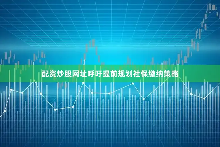 配资炒股网址呼吁提前规划社保缴纳策略