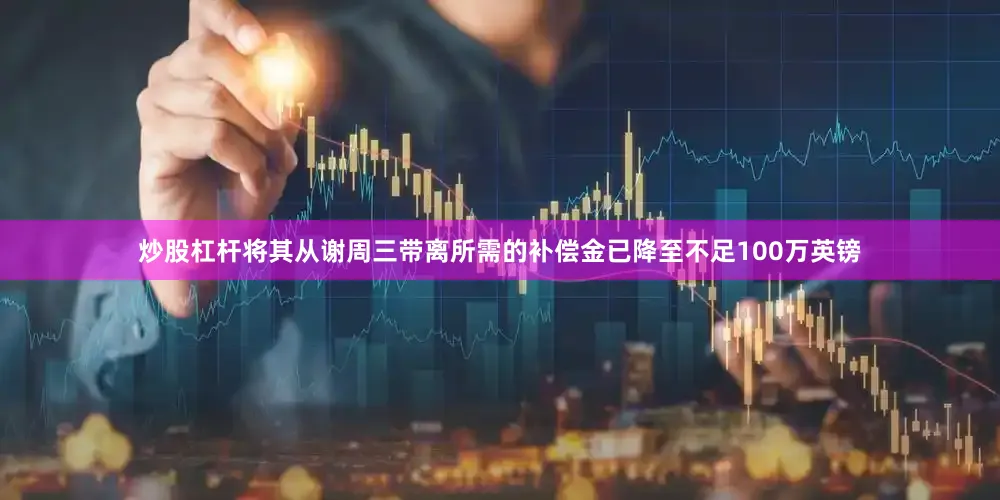 炒股杠杆将其从谢周三带离所需的补偿金已降至不足100万英镑