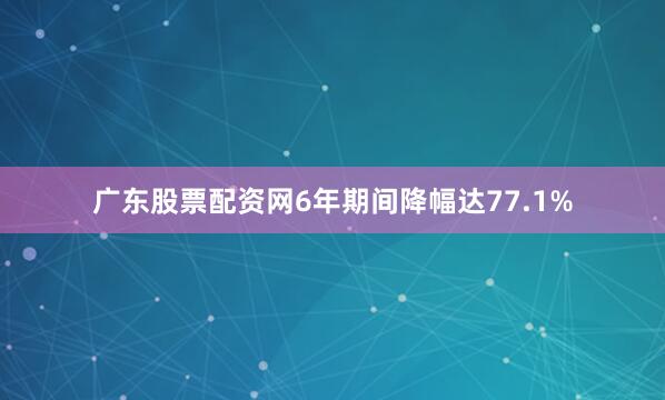 广东股票配资网6年期间降幅达77.1%