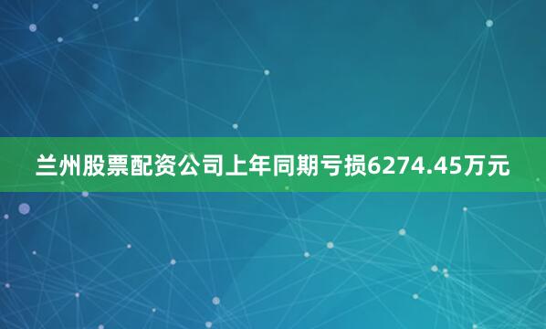 兰州股票配资公司上年同期亏损6274.45万元