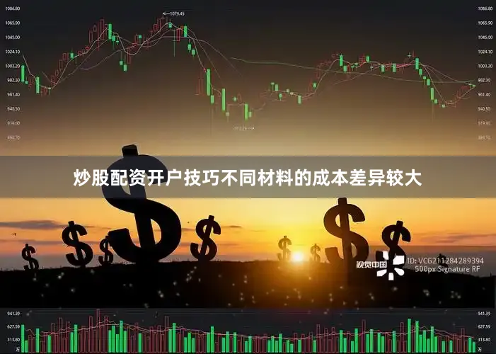 炒股配资开户技巧不同材料的成本差异较大