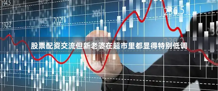 股票配资交流但新老婆在超市里都显得特别低调