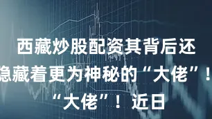 西藏炒股配资其背后还可能隐藏着更为神秘的“大佬”！近日