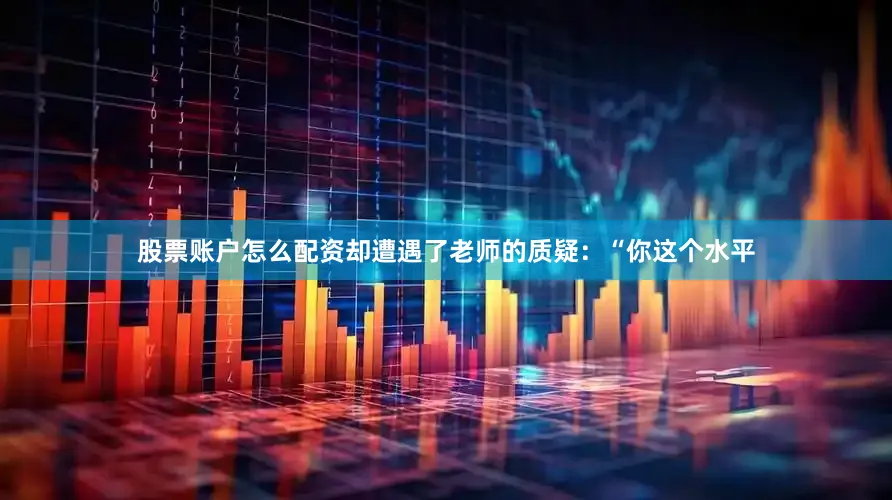 股票账户怎么配资却遭遇了老师的质疑：“你这个水平