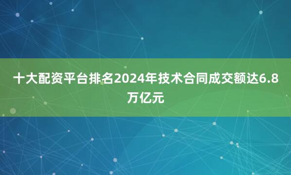 十大配资平台排名2024年技术合同成交额达6.8万亿元
