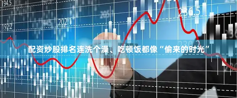 配资炒股排名连洗个澡、吃顿饭都像“偷来的时光”